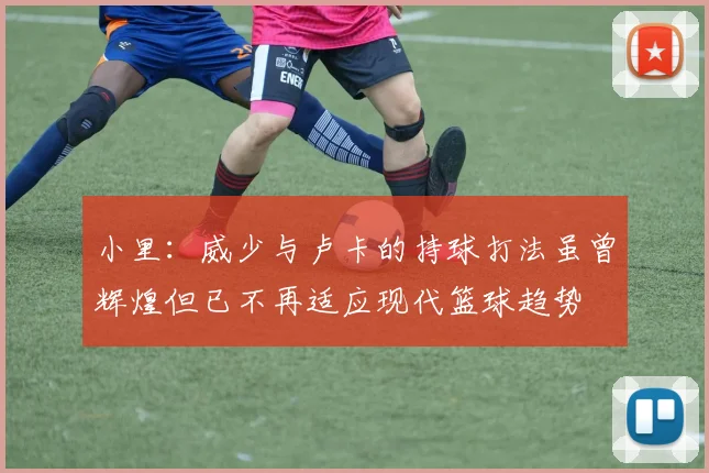 小里：威少与卢卡的持球打法虽曾辉煌但已不再适应现代篮球趋势