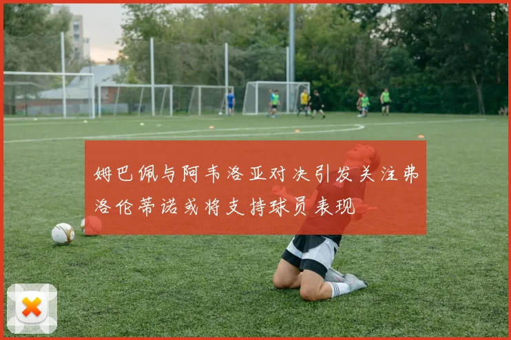 姆巴佩与阿韦洛亚对决引发关注弗洛伦蒂诺或将支持球员表现