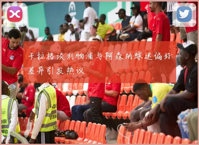 卡拉格谈利物浦与阿森纳球迷偏好差异引发热议