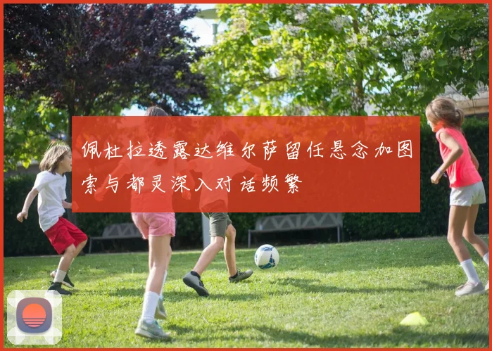 佩杜拉透露达维尔萨留任悬念加图索与都灵深入对话频繁