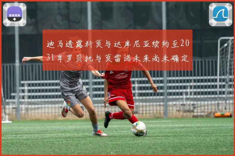 迪马透露科莫与达库尼亚续约至2031年罗贝托与莫雷诺未来尚未确定