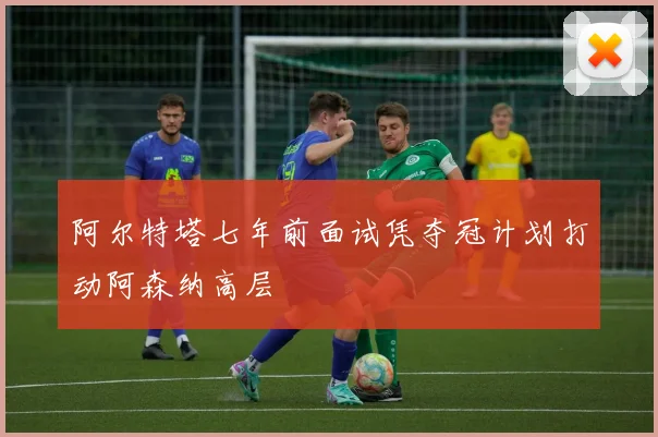 阿尔特塔七年前面试凭夺冠计划打动阿森纳高层