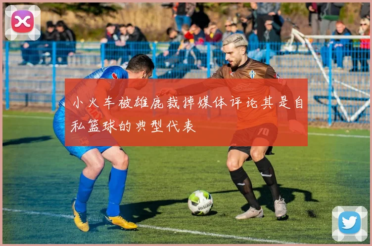 小火车被雄鹿裁掉媒体评论其是自私篮球的典型代表