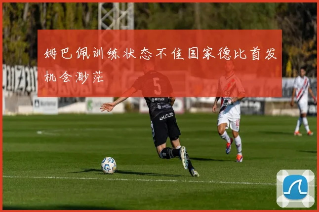 姆巴佩训练状态不佳国家德比首发机会渺茫