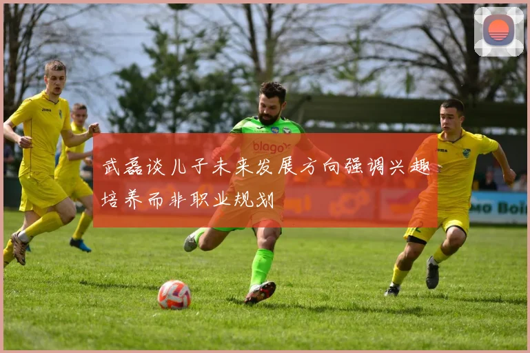 武磊谈儿子未来发展方向强调兴趣培养而非职业规划
