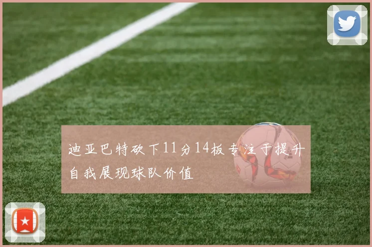 迪亚巴特砍下11分14板专注于提升自我展现球队价值