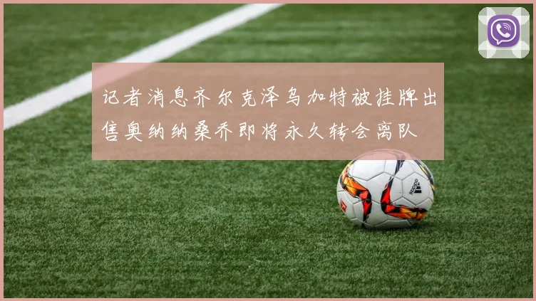 记者消息齐尔克泽乌加特被挂牌出售奥纳纳桑乔即将永久转会离队