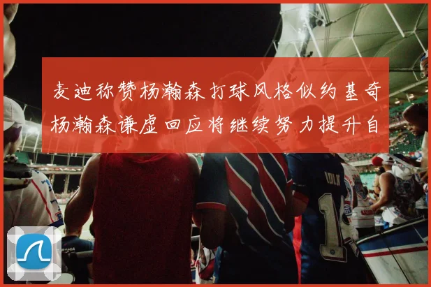 麦迪称赞杨瀚森打球风格似约基奇杨瀚森谦虚回应将继续努力提升自己
