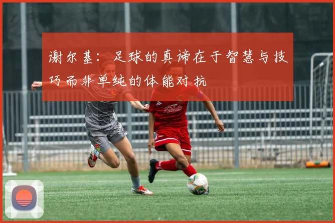 谢尔基：足球的真谛在于智慧与技巧而非单纯的体能对抗