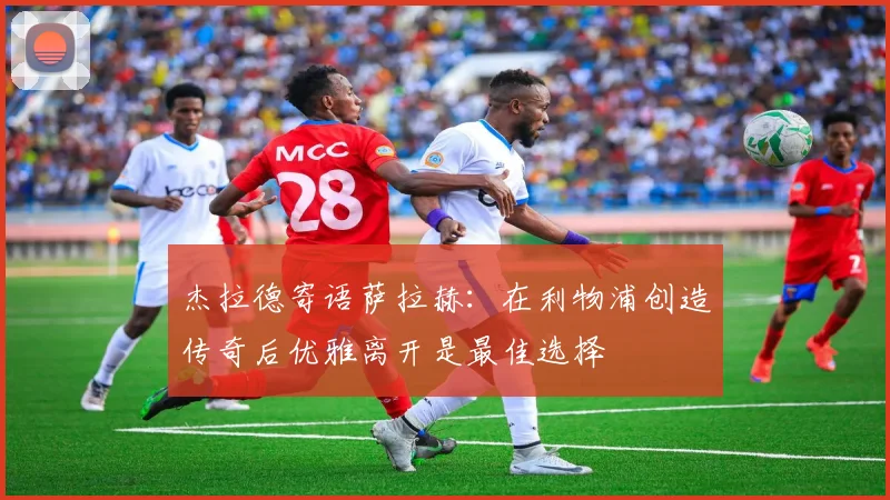 杰拉德寄语萨拉赫：在利物浦创造传奇后优雅离开是最佳选择
