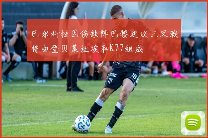 巴尔科拉因伤缺阵巴黎进攻三叉戟将由登贝莱杜埃和K77组成