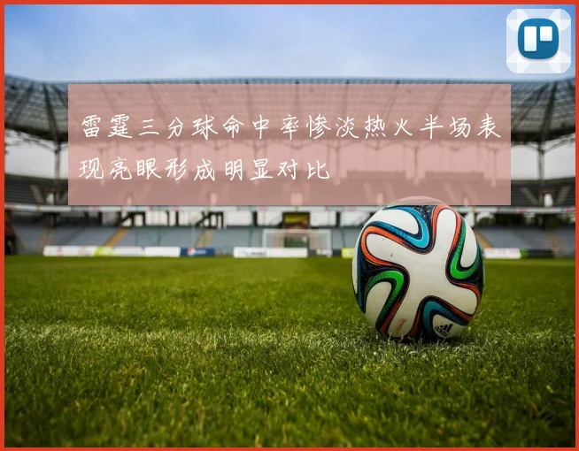 雷霆三分球命中率惨淡热火半场表现亮眼形成明显对比