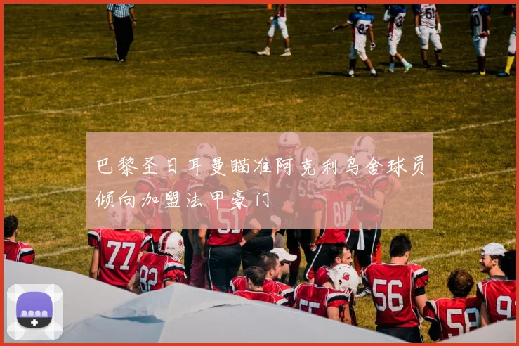 巴黎圣日耳曼瞄准阿克利乌舍球员倾向加盟法甲豪门
