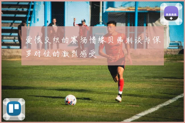爱恨交织的赛场情缘贝弗利谈与保罗对位的激烈感受