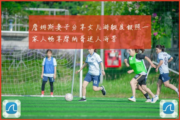 詹姆斯妻子分享女儿游艇度假照一家人畅享摩纳哥迷人海景