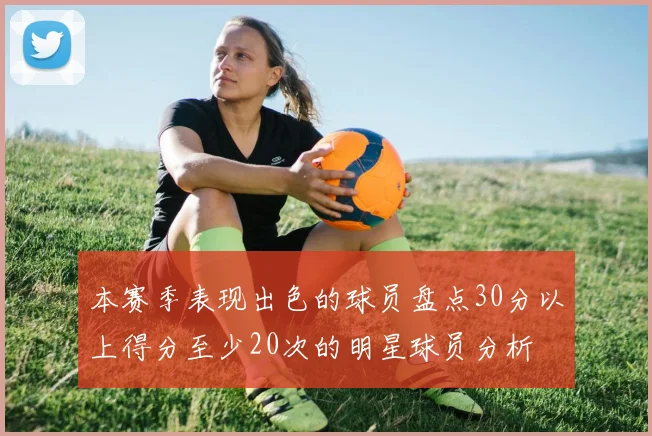 本赛季表现出色的球员盘点30分以上得分至少20次的明星球员分析