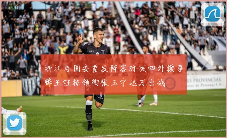 浙江与国安首发阵容对决四外援争锋王钰栋领衔张玉宁达万出战
