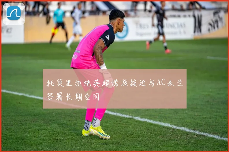 托莫里拒绝英超诱惑接近与AC米兰签署长期合同