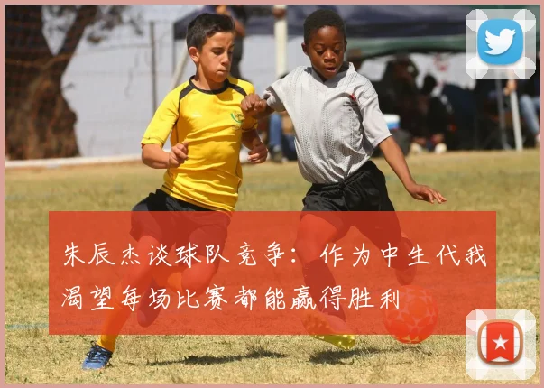 朱辰杰谈球队竞争：作为中生代我渴望每场比赛都能赢得胜利