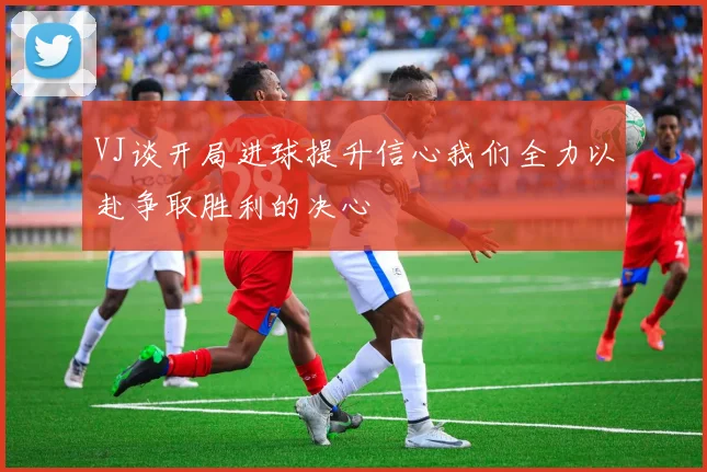 VJ谈开局进球提升信心我们全力以赴争取胜利的决心