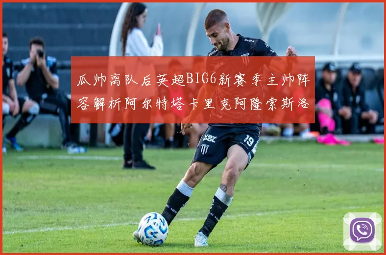 瓜帅离队后英超BIG6新赛季主帅阵容解析阿尔特塔卡里克阿隆索斯洛特的挑战与机遇
