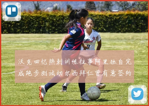 沃克回忆热刺训练往事阿里独自完成跑步测试切尔西拜仁曾有意签约我