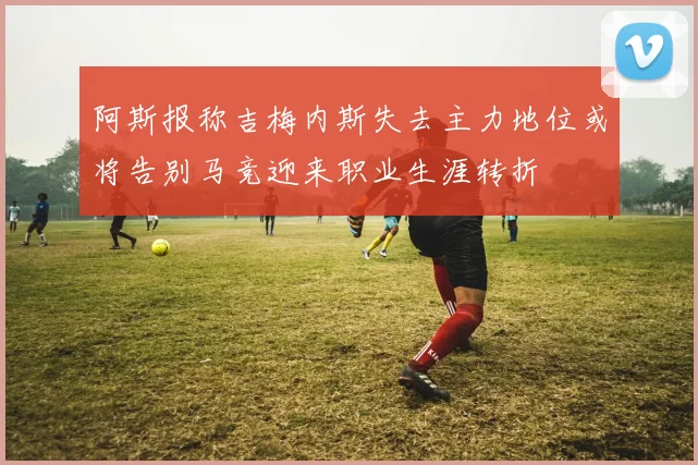 阿斯报称吉梅内斯失去主力地位或将告别马竞迎来职业生涯转折
