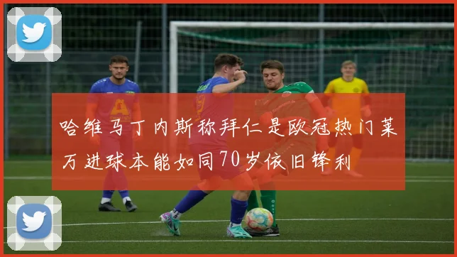哈维马丁内斯称拜仁是欧冠热门莱万进球本能如同70岁依旧锋利