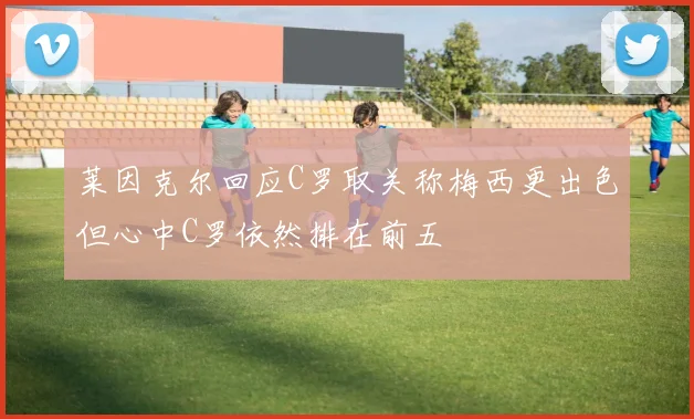 莱因克尔回应C罗取关称梅西更出色但心中C罗依然排在前五