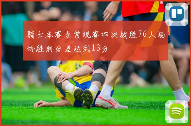 骑士本赛季常规赛四次战胜76人场均胜利分差达到13分