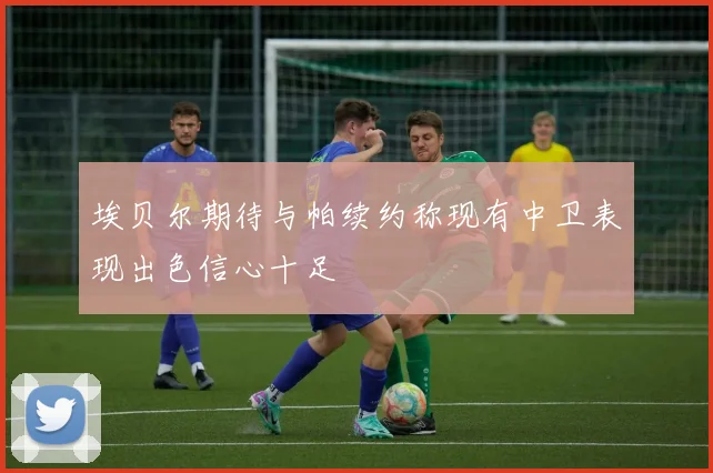 埃贝尔期待与帕续约称现有中卫表现出色信心十足