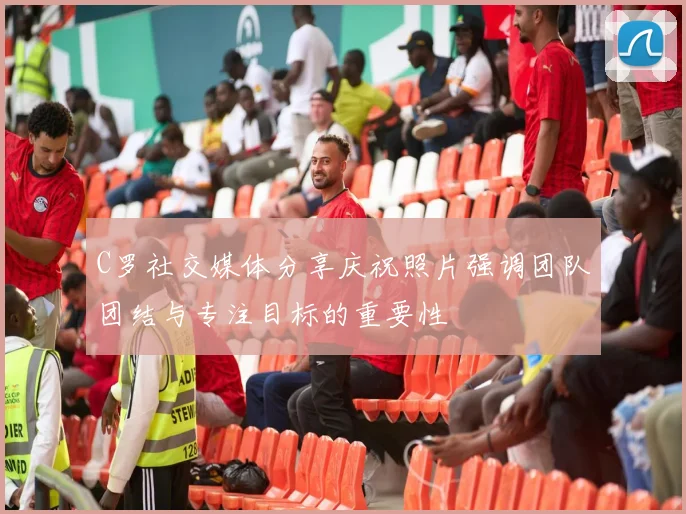 C罗社交媒体分享庆祝照片强调团队团结与专注目标的重要性