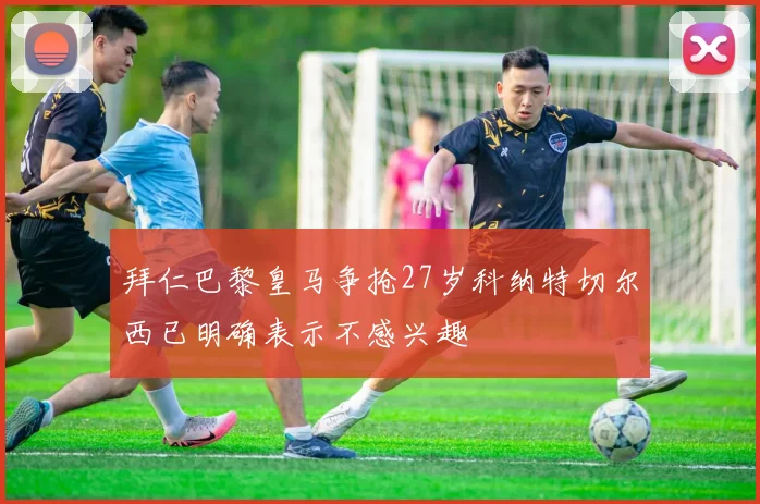 拜仁巴黎皇马争抢27岁科纳特切尔西已明确表示不感兴趣