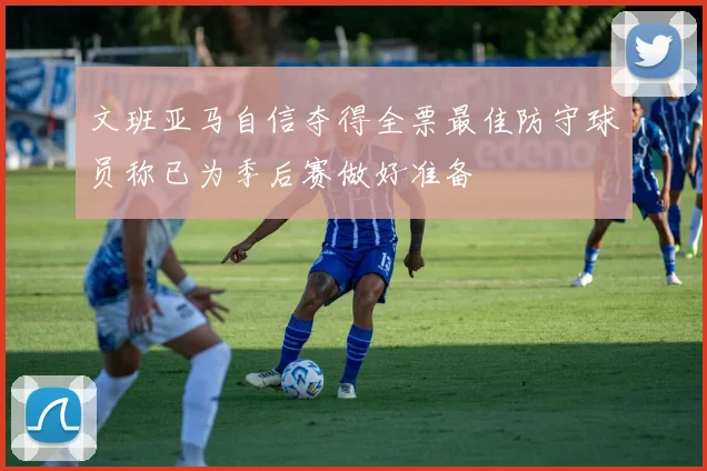 文班亚马自信夺得全票最佳防守球员称已为季后赛做好准备