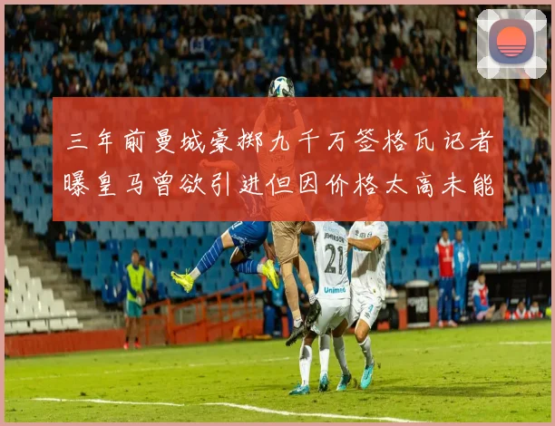 三年前曼城豪掷九千万签格瓦记者曝皇马曾欲引进但因价格太高未能成行