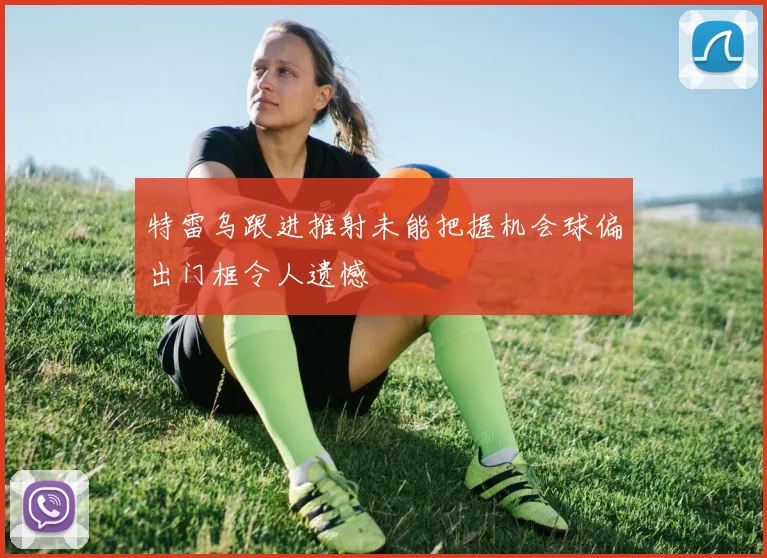 特雷乌跟进推射未能把握机会球偏出门框令人遗憾