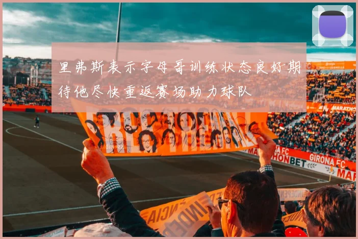 里弗斯表示字母哥训练状态良好期待他尽快重返赛场助力球队