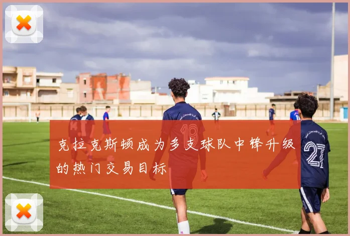 克拉克斯顿成为多支球队中锋升级的热门交易目标